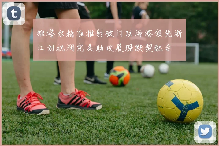 维塔尔精准推射破门助海港领先浙江刘祝润完美助攻展现默契配合