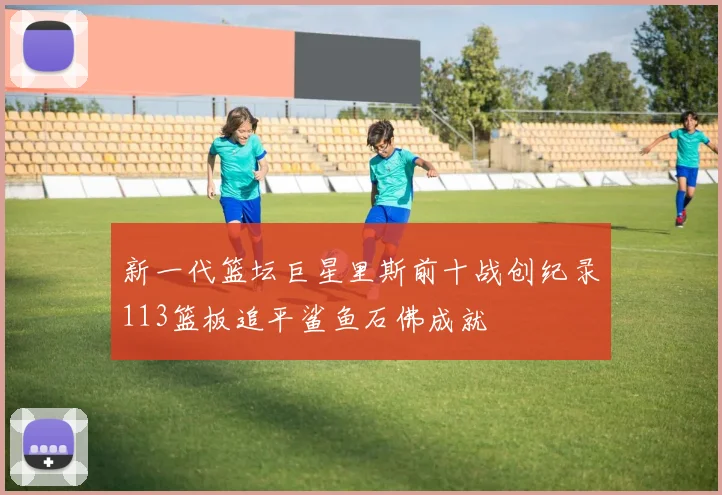 新一代篮坛巨星里斯前十战创纪录113篮板追平鲨鱼石佛成就