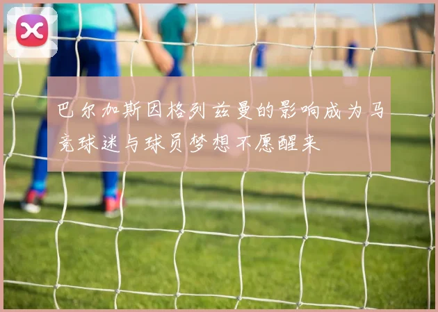 巴尔加斯因格列兹曼的影响成为马竞球迷与球员梦想不愿醒来
