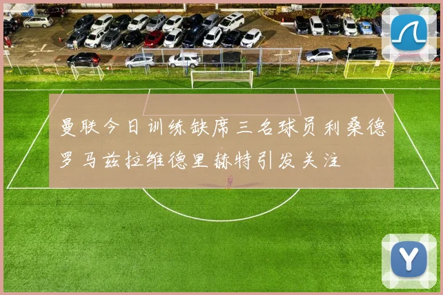 曼联今日训练缺席三名球员利桑德罗马兹拉维德里赫特引发关注