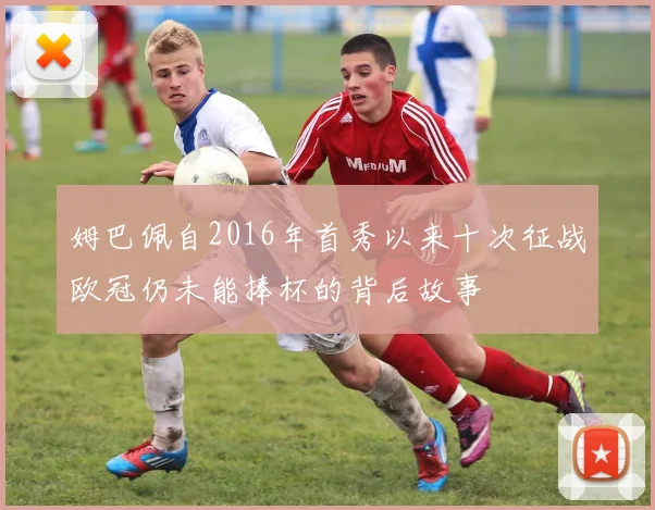 姆巴佩自2016年首秀以来十次征战欧冠仍未能捧杯的背后故事