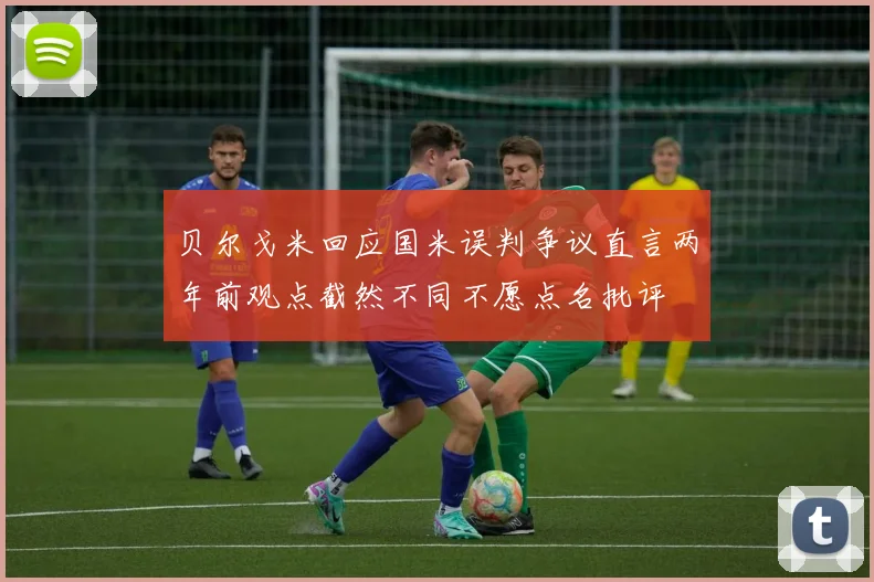 贝尔戈米回应国米误判争议直言两年前观点截然不同不愿点名批评