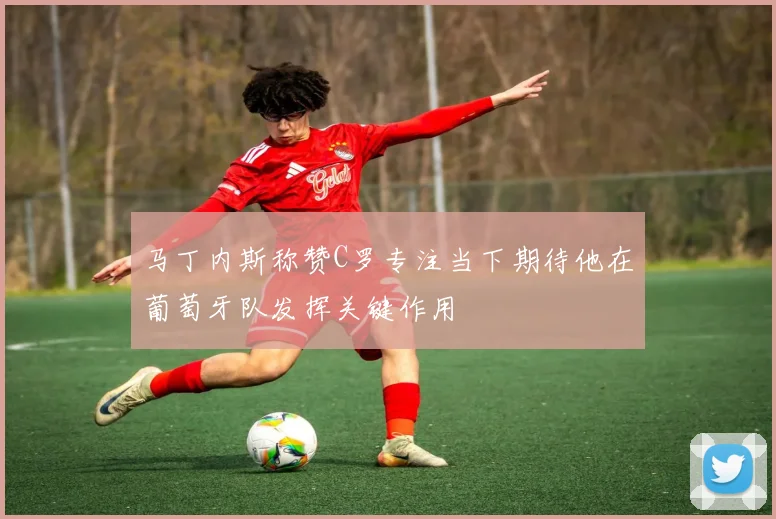 马丁内斯称赞C罗专注当下期待他在葡萄牙队发挥关键作用
