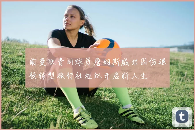 前曼联青训球员詹姆斯威尔因伤退役转型旅行社经纪开启新人生