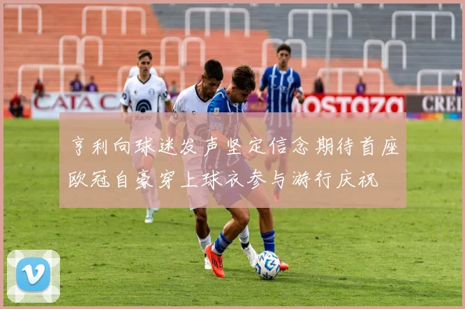 亨利向球迷发声坚定信念期待首座欧冠自豪穿上球衣参与游行庆祝