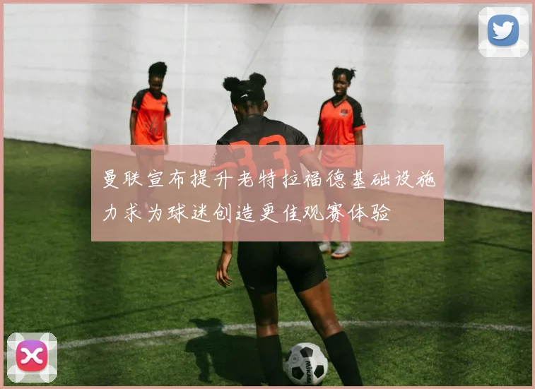 曼联宣布提升老特拉福德基础设施力求为球迷创造更佳观赛体验