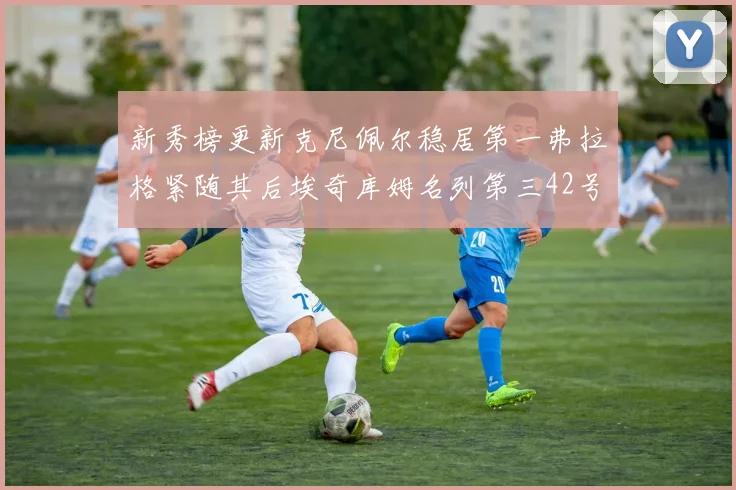 新秀榜更新克尼佩尔稳居第一弗拉格紧随其后埃奇库姆名列第三42号秀强势上升至第五位