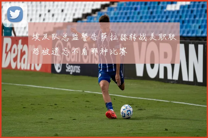 埃及队总监警告萨拉赫转战美职联恐被遗忘不看那种比赛