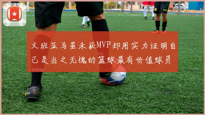 文班亚马虽未获MVP却用实力证明自己是当之无愧的篮球最有价值球员
