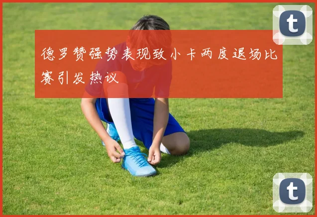 德罗赞强势表现致小卡两度退场比赛引发热议