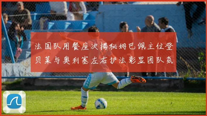 法国队用餐座次揭秘姆巴佩主位登贝莱与奥利塞左右护法彰显团队氛围