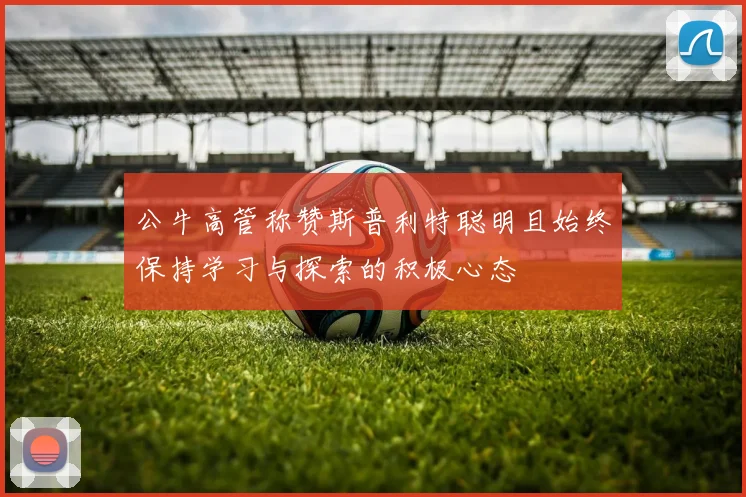 公牛高管称赞斯普利特聪明且始终保持学习与探索的积极心态