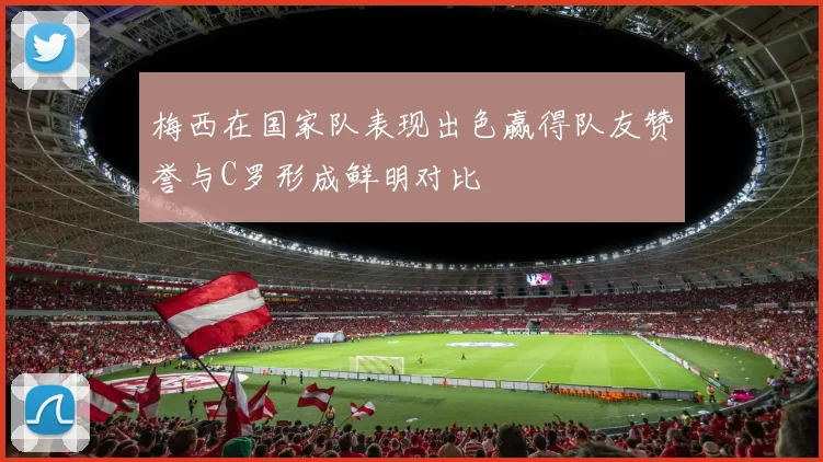 梅西在国家队表现出色赢得队友赞誉与C罗形成鲜明对比