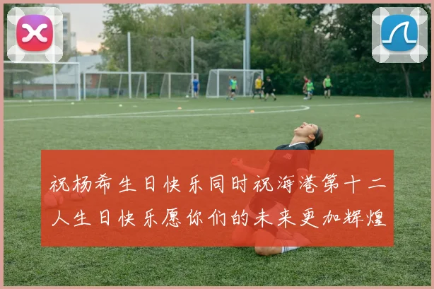 祝杨希生日快乐同时祝海港第十二人生日快乐愿你们的未来更加辉煌绚烂