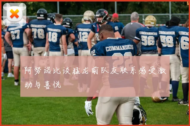 阿努诺比谈猛龙前队友联系感受激动与喜悦