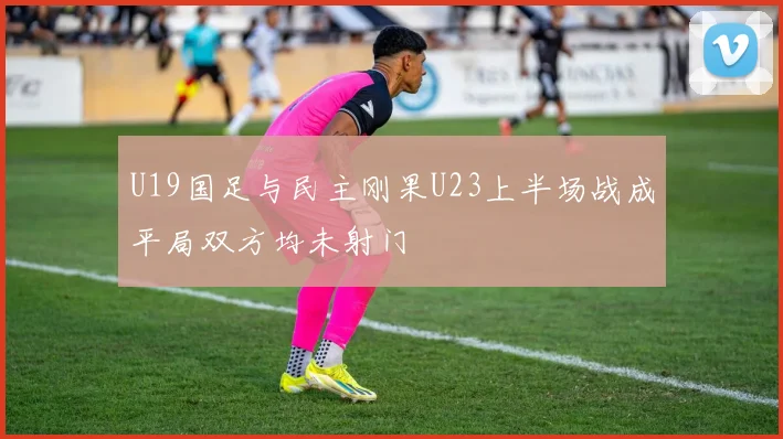 U19国足与民主刚果U23上半场战成平局双方均未射门
