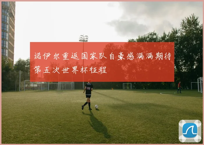 诺伊尔重返国家队自豪感满满期待第五次世界杯征程