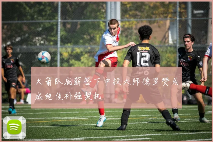 火箭队底薪签下中投大师德罗赞或成绝佳补强契机