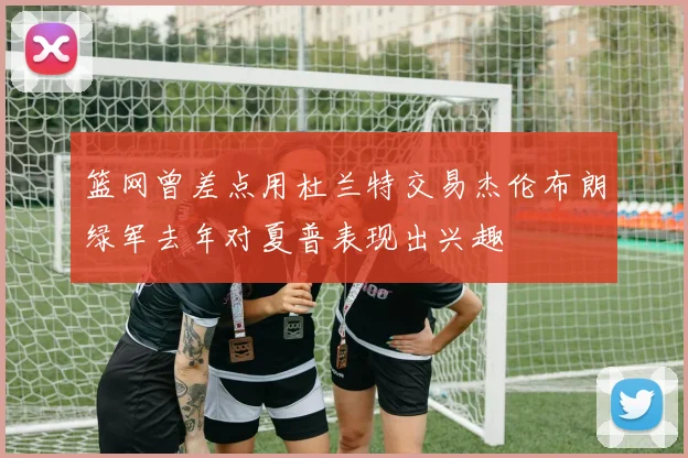 篮网曾差点用杜兰特交易杰伦布朗绿军去年对夏普表现出兴趣