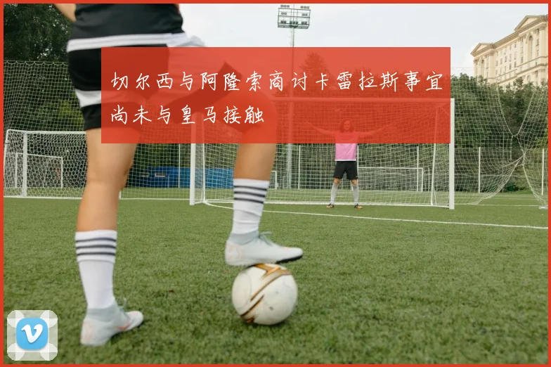 切尔西与阿隆索商讨卡雷拉斯事宜尚未与皇马接触