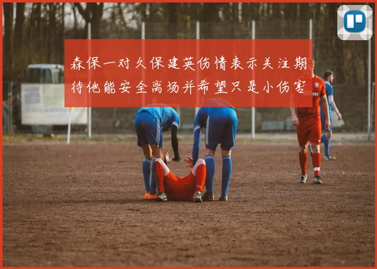 森保一对久保建英伤情表示关注期待他能安全离场并希望只是小伤害