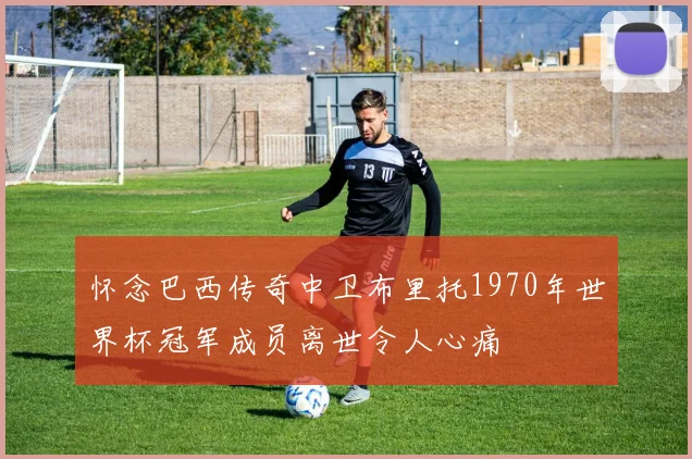 怀念巴西传奇中卫布里托1970年世界杯冠军成员离世令人心痛