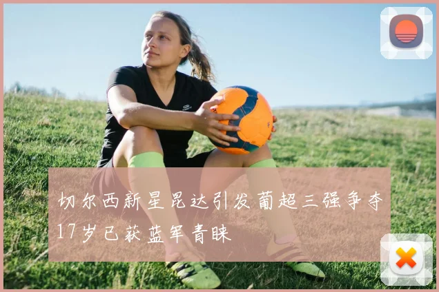 切尔西新星昆达引发葡超三强争夺17岁已获蓝军青睐