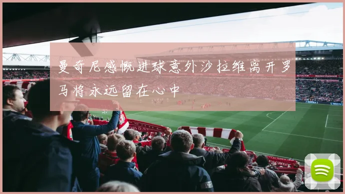 曼奇尼感慨进球意外沙拉维离开罗马将永远留在心中