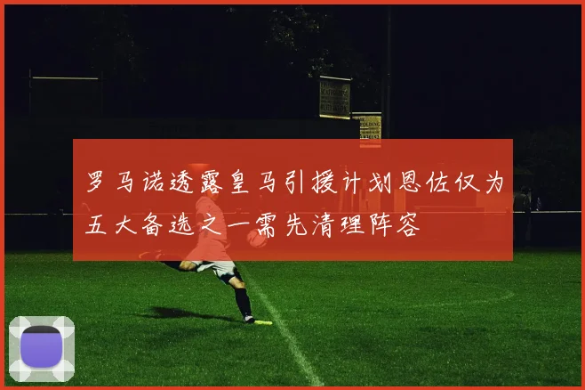 罗马诺透露皇马引援计划恩佐仅为五大备选之一需先清理阵容