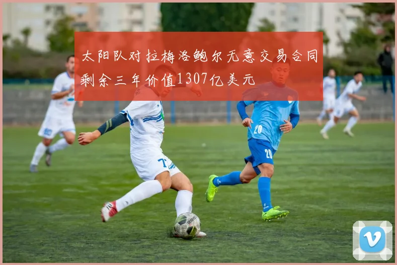 太阳队对拉梅洛鲍尔无意交易合同剩余三年价值1307亿美元