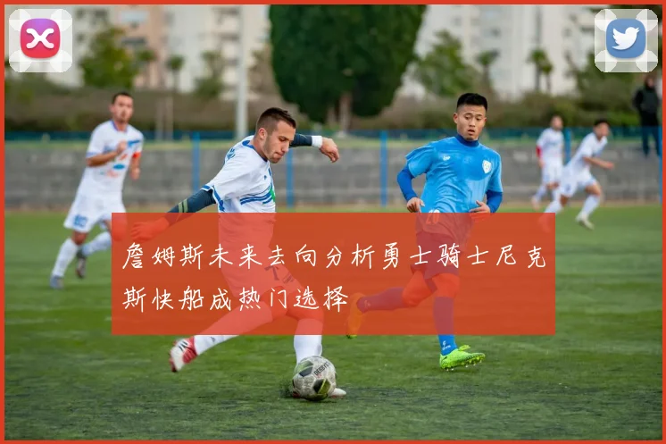 詹姆斯未来去向分析勇士骑士尼克斯快船成热门选择